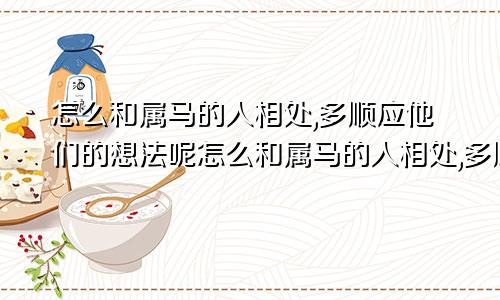 怎么和属马的人相处,多顺应他们的想法呢怎么和属马的人相处,多顺应他们的想法和想法