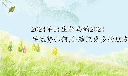 2024年出生属马的2024年运势如何,会结识更多的朋友吗2024年出生的属马人2024年运势