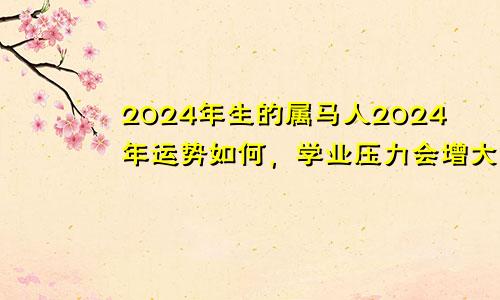 2024年生的属马人2024年运势如何，学业压力会增大