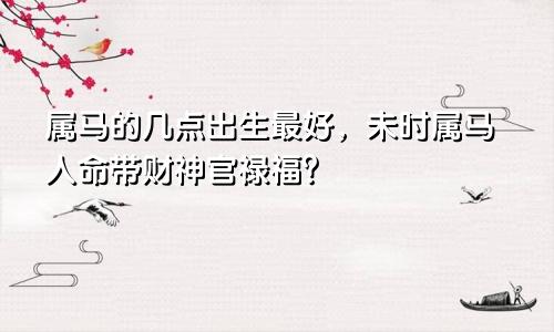 属马的几点出生最好，未时属马人命带财神官禄福？