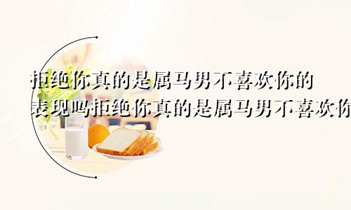 拒绝你真的是属马男不喜欢你的表现吗拒绝你真的是属马男不喜欢你的表现吗为什么