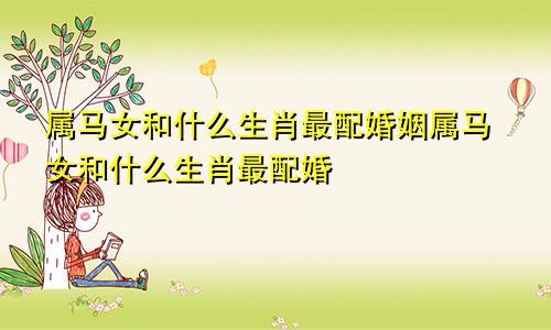属马女和什么生肖最配婚姻属马女和什么生肖最配婚