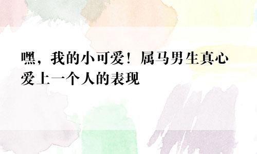 嘿，我的小可爱！属马男生真心爱上一个人的表现