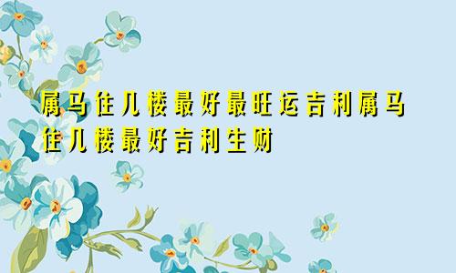 属马住几楼最好最旺运吉利属马住几楼最好吉利生财