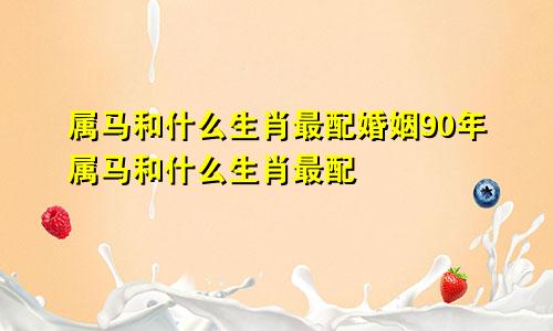属马和什么生肖最配婚姻90年属马和什么生肖最配
