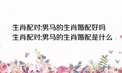 生肖配对:男马的生肖婚配好吗生肖配对:男马的生肖婚配是什么
