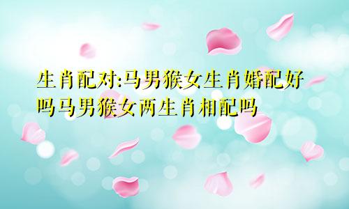 生肖配对:马男猴女生肖婚配好吗马男猴女两生肖相配吗
