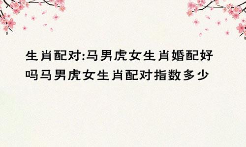 生肖配对:马男虎女生肖婚配好吗马男虎女生肖配对指数多少