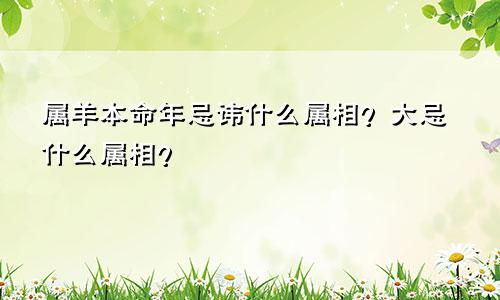 属羊本命年忌讳什么属相？大忌什么属相？