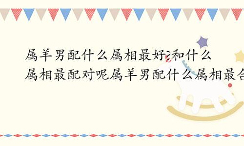 属羊男配什么属相最好?和什么属相最配对呢属羊男配什么属相最合适