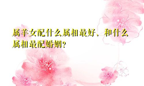 属羊女配什么属相最好，和什么属相最配婚姻？
