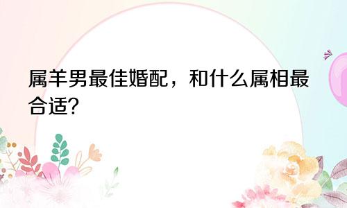 属羊男最佳婚配，和什么属相最合适？