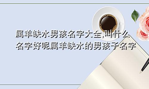 属羊缺水男孩名字大全,叫什么名字好呢属羊缺水的男孩子名字