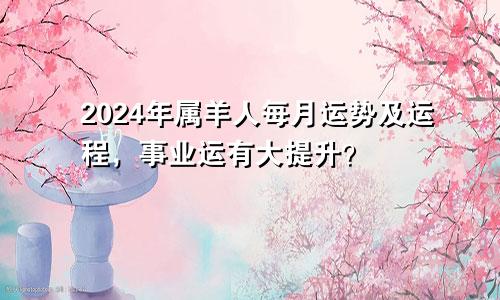 2024年属羊人每月运势及运程，事业运有大提升？