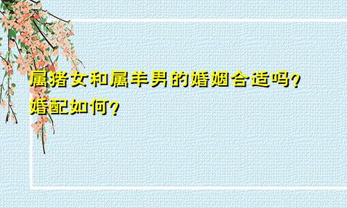 属猪女和属羊男的婚姻合适吗？婚配如何？