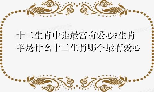 十二生肖中谁最富有爱心?生肖羊是什么十二生肖哪个最有爱心