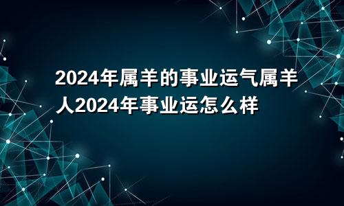 2024年属羊的事业运气属羊人2024年事业运怎么样