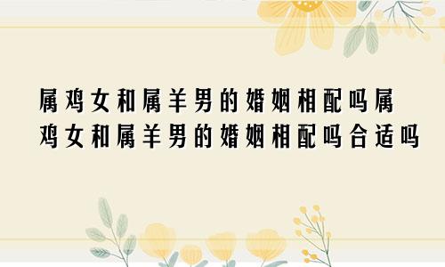 属鸡女和属羊男的婚姻相配吗属鸡女和属羊男的婚姻相配吗合适吗