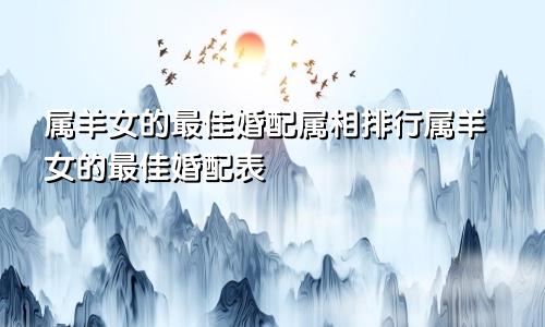 属羊女的最佳婚配属相排行属羊女的最佳婚配表