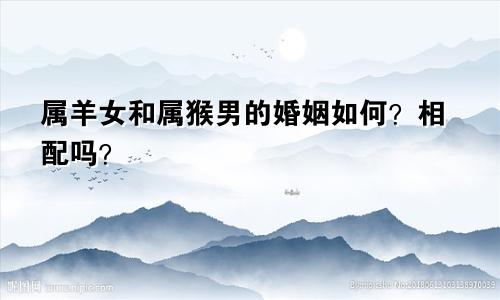 属羊女和属猴男的婚姻如何？相配吗？