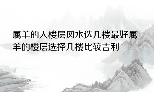 属羊的人楼层风水选几楼最好属羊的楼层选择几楼比较吉利
