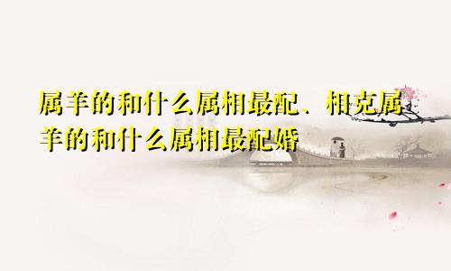 属羊的和什么属相最配、相克属羊的和什么属相最配婚