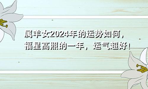 属羊女2024年的运势如何，福星高照的一年，运气超好！