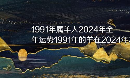 1991年属羊人2024年全年运势1991年的羊在2024年怎么样
