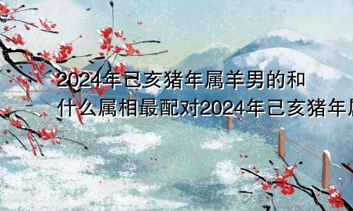 2024年己亥猪年属羊男的和什么属相最配对2024年己亥猪年属羊男的和什么属相最配婚姻