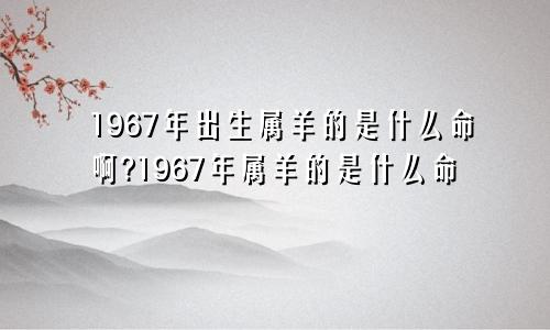 1967年出生属羊的是什么命啊?1967年属羊的是什么命