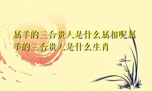 属羊的三合贵人是什么属相呢属羊的三合贵人是什么生肖