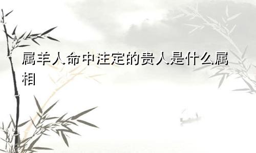 属羊人命中注定的贵人是什么属相