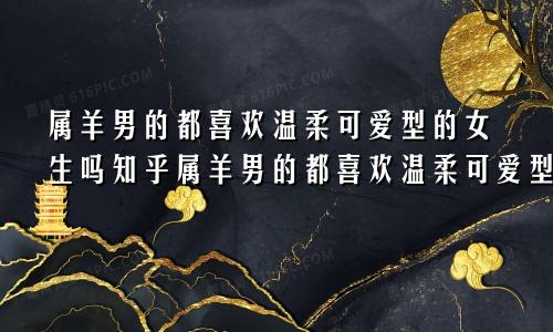 属羊男的都喜欢温柔可爱型的女生吗知乎属羊男的都喜欢温柔可爱型的女生吗为什么