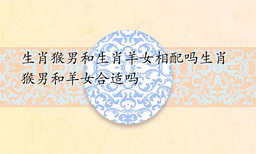 生肖猴男和生肖羊女相配吗生肖猴男和羊女合适吗