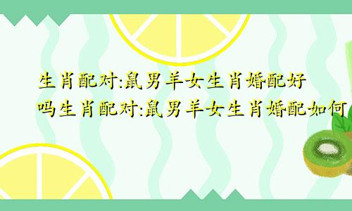 生肖配对:鼠男羊女生肖婚配好吗生肖配对:鼠男羊女生肖婚配如何