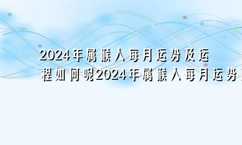 2024年属猴人每月运势及运程如何呢2024年属猴人每月运势及运程如何看