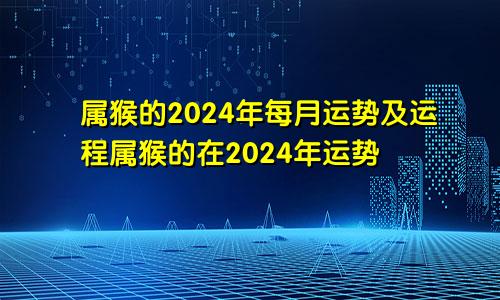 属猴的2024年每月运势及运程属猴的在2024年运势