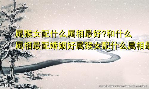 属猴女配什么属相最好?和什么属相最配婚姻好属猴女配什么属相最好?和什么属相最配婚姻呢