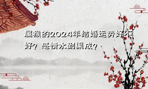 属猴的2024年结婚运势好不好？感情水到渠成？