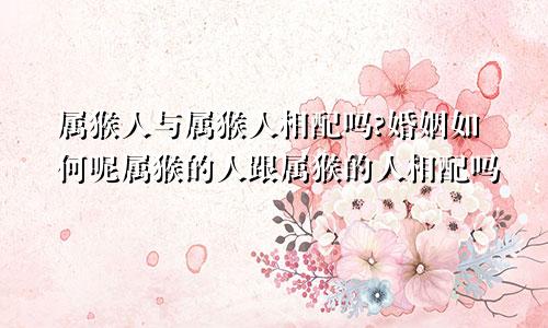 属猴人与属猴人相配吗?婚姻如何呢属猴的人跟属猴的人相配吗