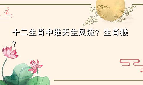 十二生肖中谁天生风流？生肖猴？