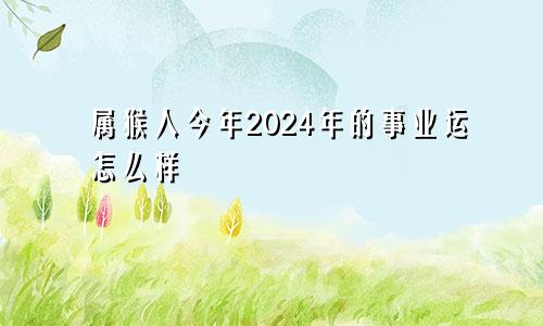 属猴人今年2024年的事业运怎么样