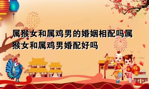 属猴女和属鸡男的婚姻相配吗属猴女和属鸡男婚配好吗