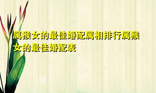 属猴女的最佳婚配属相排行属猴女的最佳婚配表
