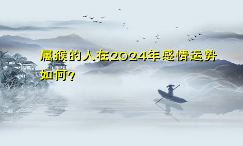 属猴的人在2024年感情运势如何？
