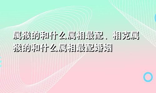 属猴的和什么属相最配、相克属猴的和什么属相最配婚姻
