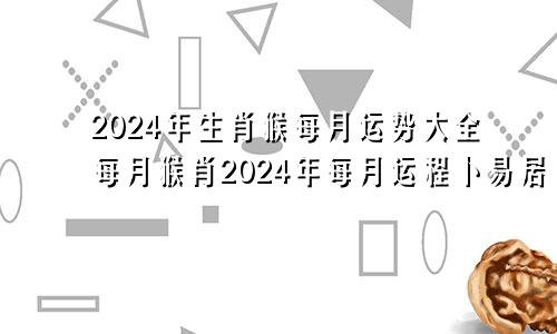 2024年生肖猴每月运势大全每月猴肖2024年每月运程卜易居