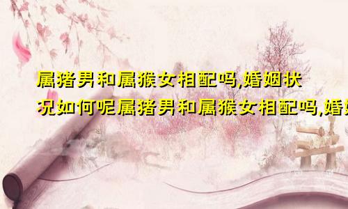属猪男和属猴女相配吗,婚姻状况如何呢属猪男和属猴女相配吗,婚姻状况如何样