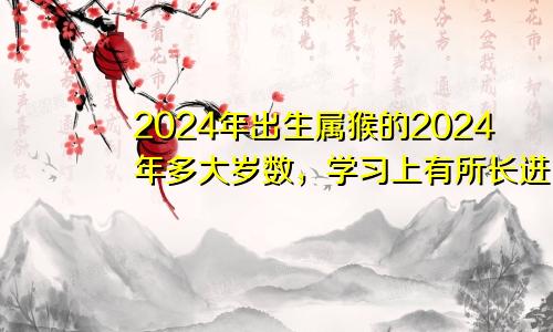 2024年出生属猴的2024年多大岁数，学习上有所长进