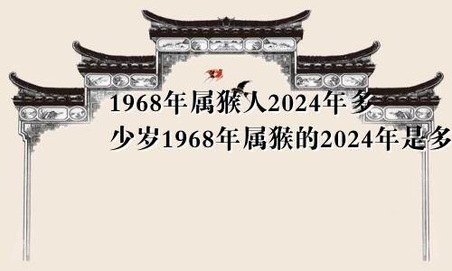 1968年属猴人2024年多少岁1968年属猴的2024年是多大了